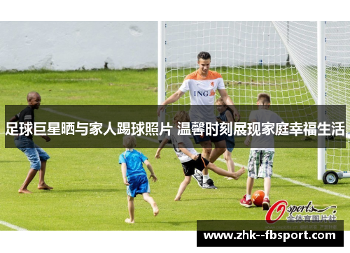足球巨星晒与家人踢球照片 温馨时刻展现家庭幸福生活