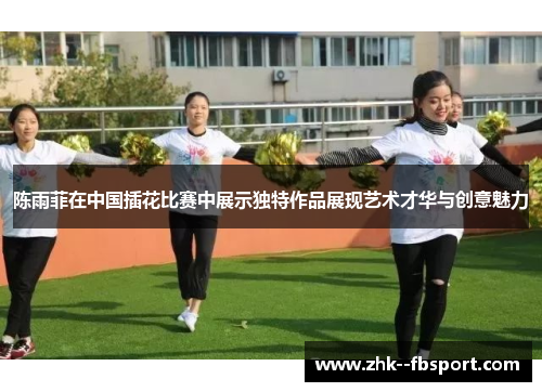 陈雨菲在中国插花比赛中展示独特作品展现艺术才华与创意魅力