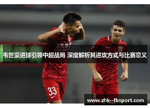 韦世豪进球引领中超战局 深度解析其进攻方式与比赛意义