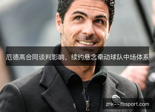 厄德高合同谈判影响,续约悬念牵动球队中场体系 厄德高合同谈判影响,续约悬念牵动球队中场体系